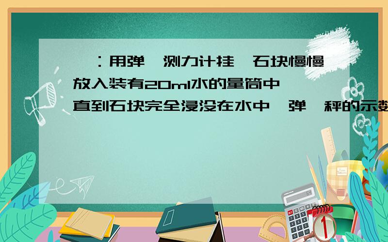 一：用弹簧测力计挂一石块慢慢放入装有20ml水的量筒中,直到石块完全浸没在水中,弹簧秤的示数变为2.5N,量筒示数为70