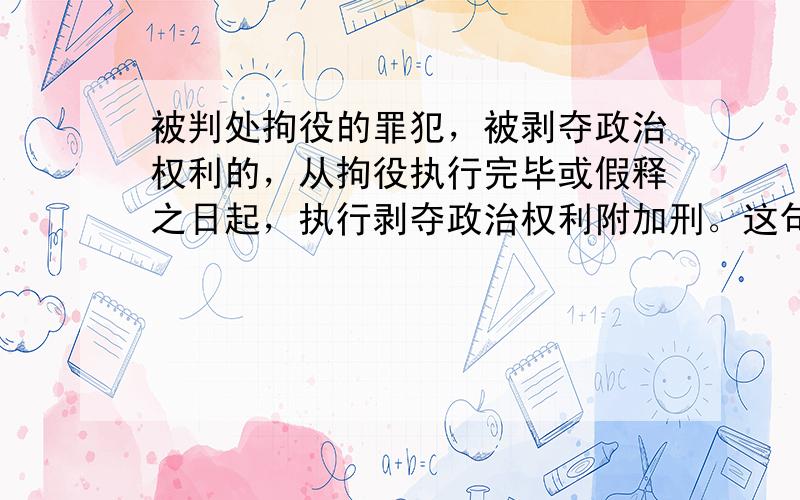 被判处拘役的罪犯，被剥夺政治权利的，从拘役执行完毕或假释之日起，执行剥夺政治权利附加刑。这句话是对的还是错的，麻烦解释