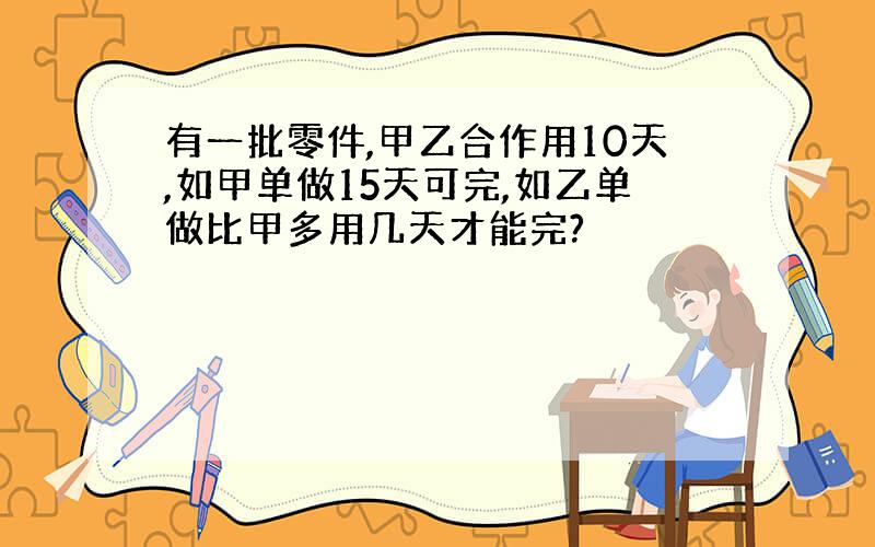 有一批零件,甲乙合作用10天,如甲单做15天可完,如乙单做比甲多用几天才能完?