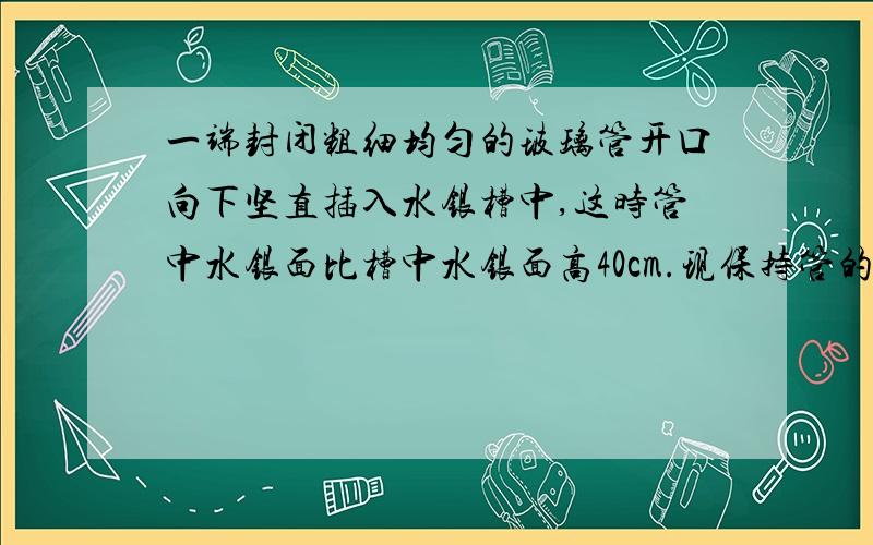 一端封闭粗细均匀的玻璃管开口向下坚直插入水银槽中,这时管中水银面比槽中水银面高40cm.现保持管的封闭端