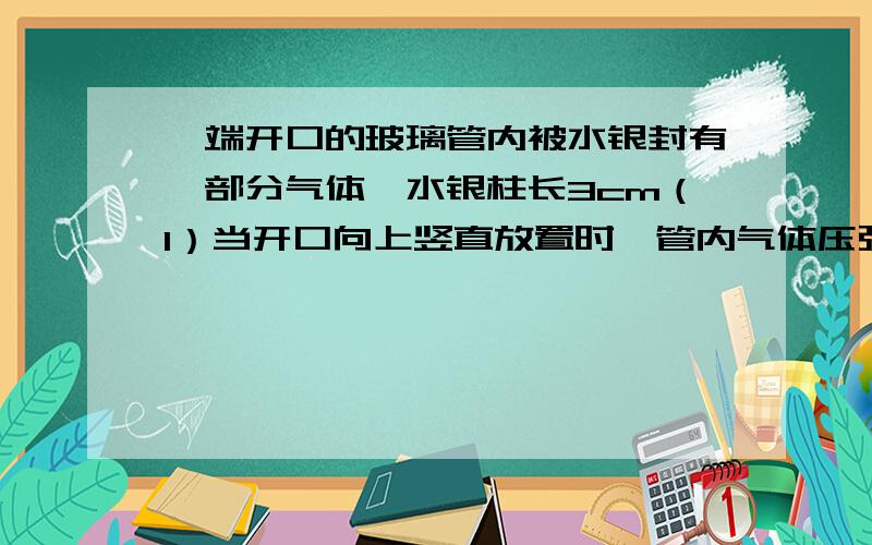 一端开口的玻璃管内被水银封有一部分气体,水银柱长3cm（1）当开口向上竖直放置时,管内气体压强是多少厘