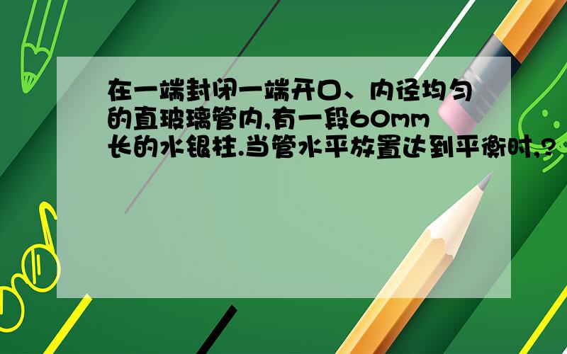 在一端封闭一端开口、内径均匀的直玻璃管内,有一段60mm长的水银柱.当管水平放置达到平衡时,?