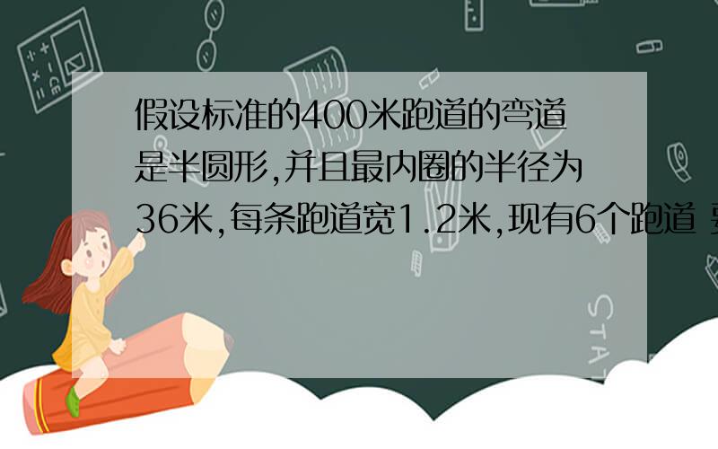 假设标准的400米跑道的弯道是半圆形,并且最内圈的半径为36米,每条跑道宽1.2米,现有6个跑道 要算式,急