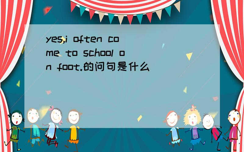 yes,i often come to school on foot.的问句是什么