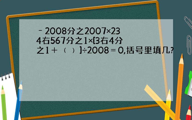 ﹣2008分之2007×234右567分之1×[3右4分之1＋﹙ ﹚]÷2008＝0,括号里填几?