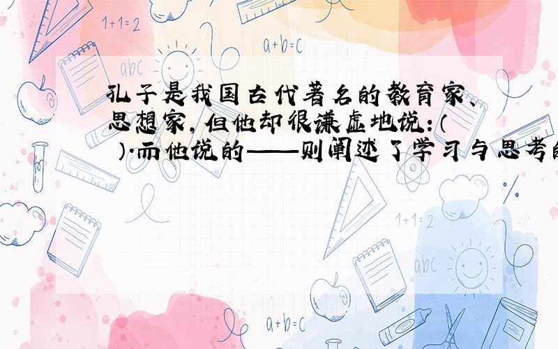 孔子是我国古代著名的教育家、思想家,但他却很谦虚地说：（ ）.而他说的——则阐述了学习与思考的辩证关系