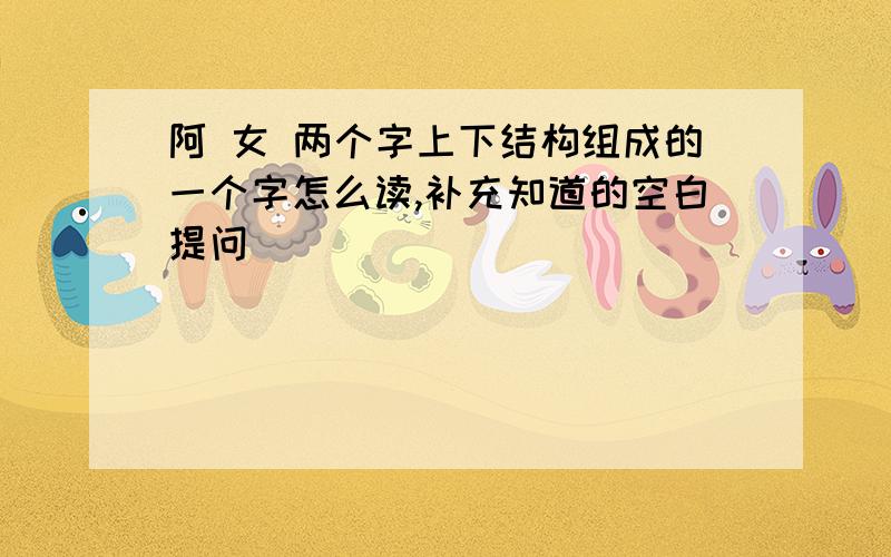 阿 女 两个字上下结构组成的一个字怎么读,补充知道的空白提问