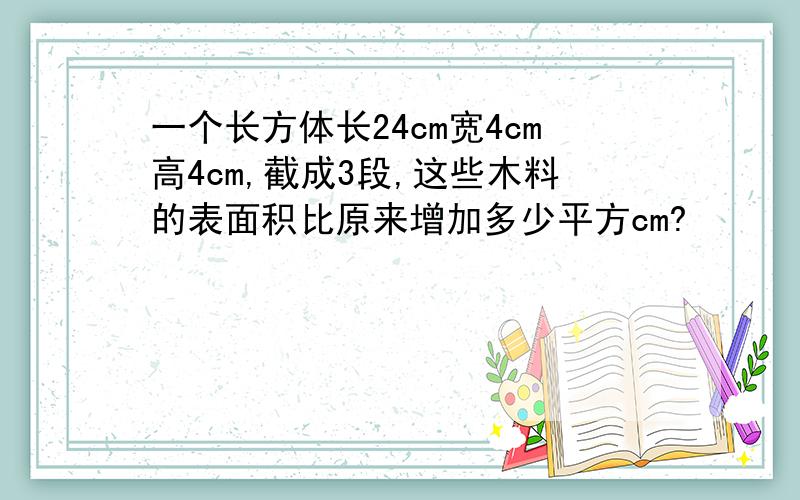 一个长方体长24cm宽4cm高4cm,截成3段,这些木料的表面积比原来增加多少平方cm?