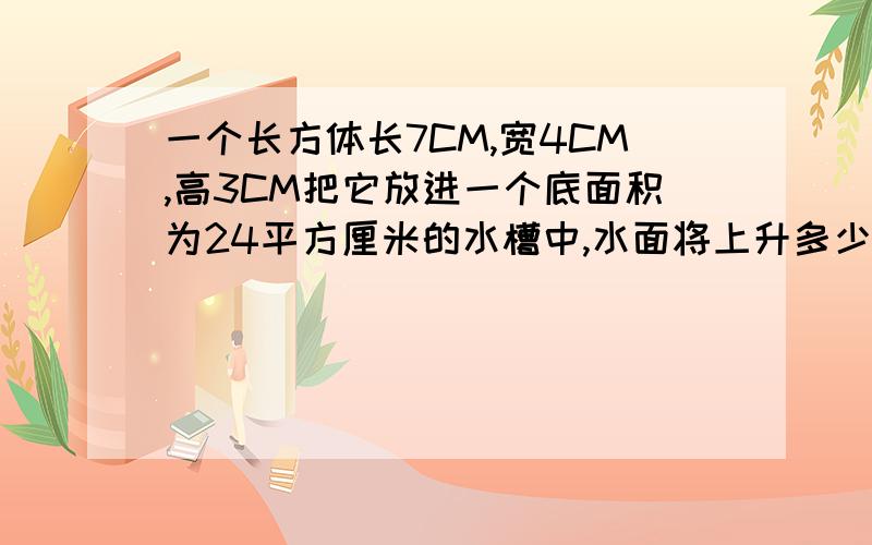 一个长方体长7CM,宽4CM,高3CM把它放进一个底面积为24平方厘米的水槽中,水面将上升多少厘米