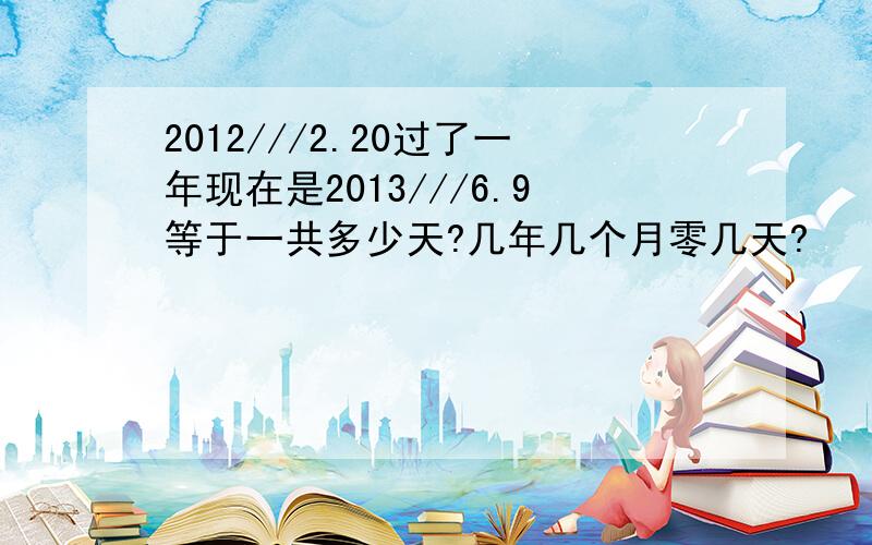 2012///2.20过了一年现在是2013///6.9等于一共多少天?几年几个月零几天?