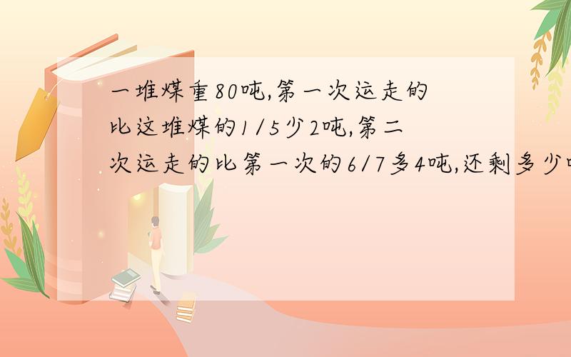 一堆煤重80吨,第一次运走的比这堆煤的1/5少2吨,第二次运走的比第一次的6/7多4吨,还剩多少吨?