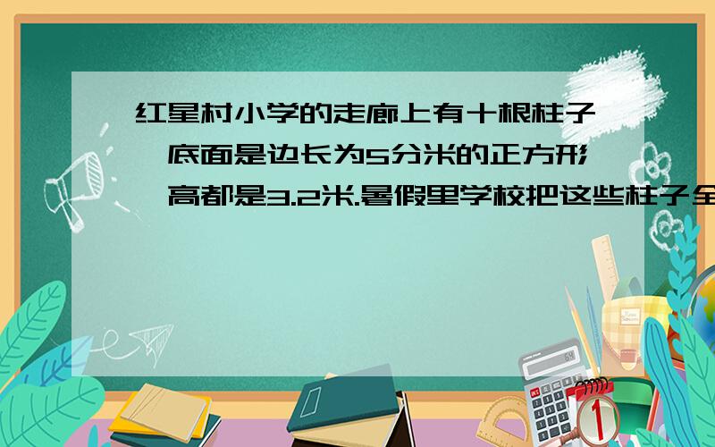 红星村小学的走廊上有十根柱子,底面是边长为5分米的正方形,高都是3.2米.暑假里学校把这些柱子全部油漆了