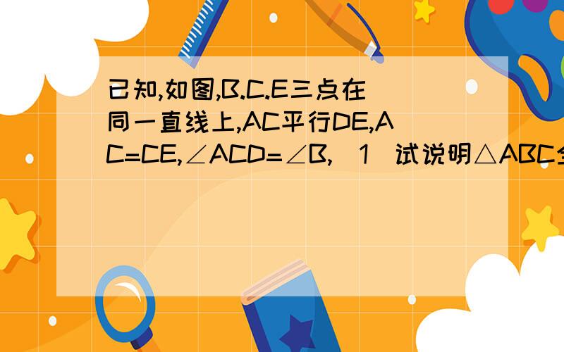 已知,如图,B.C.E三点在同一直线上,AC平行DE,AC=CE,∠ACD=∠B,(1)试说明△ABC全等△CDE