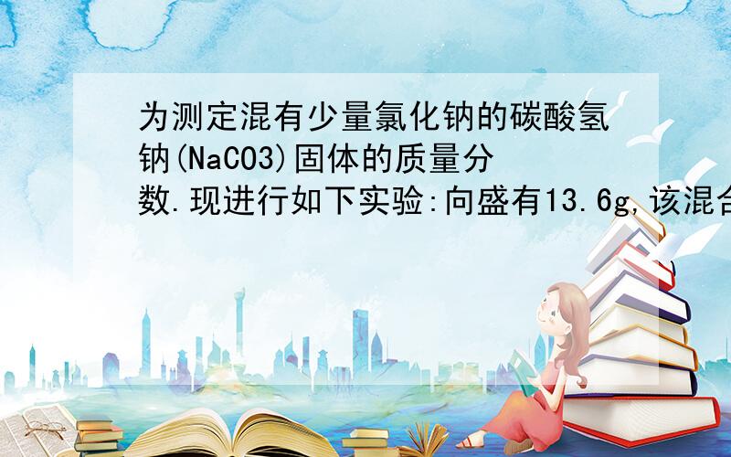 为测定混有少量氯化钠的碳酸氢钠(NaCO3)固体的质量分数.现进行如下实验:向盛有13.6g,该混合物的烧杯中加入109