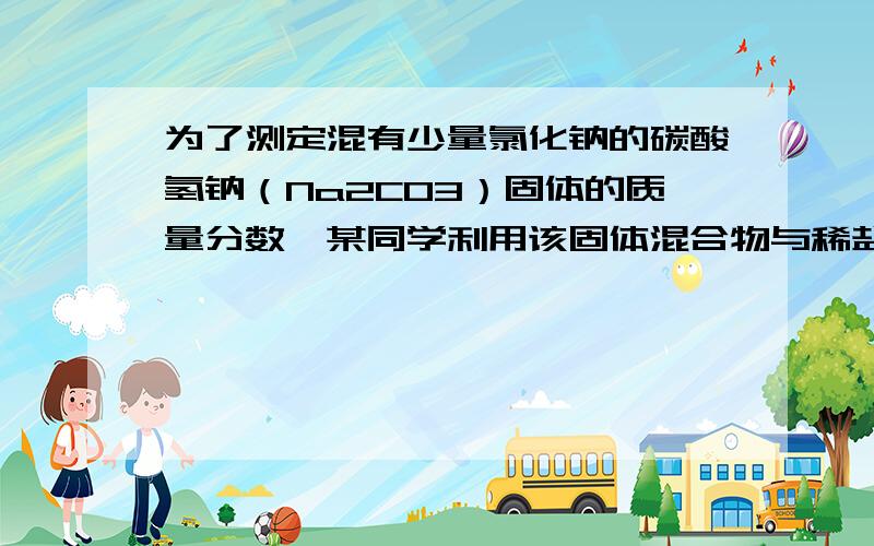 为了测定混有少量氯化钠的碳酸氢钠（Na2CO3）固体的质量分数,某同学利用该固体混合物与稀盐酸反应,进行