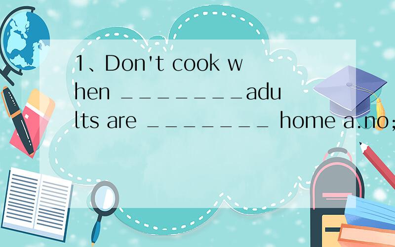 1、Don't cook when _______adults are _______ home a.no;at b.h