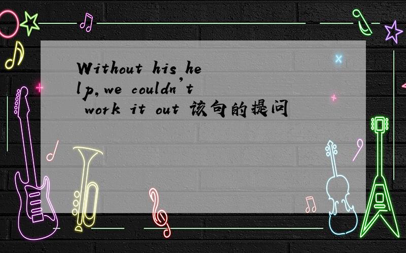 Without his help,we couldn't work it out 该句的提问