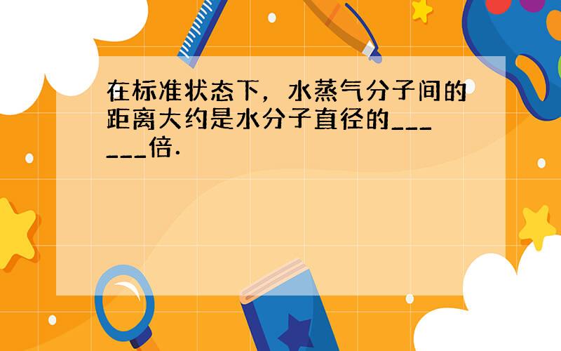 在标准状态下，水蒸气分子间的距离大约是水分子直径的______倍．