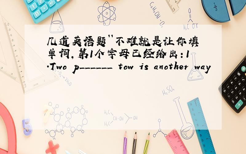 几道英语题``不难就是让你填单词,第1个字母已经给出：1．Two p______ tow is another way