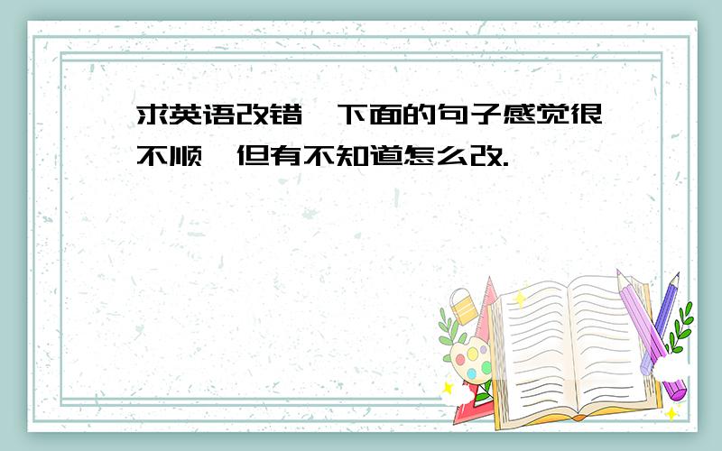 求英语改错,下面的句子感觉很不顺,但有不知道怎么改.