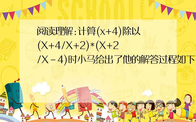 阅读理解:计算(x+4)除以(X+4/X+2)*(X+2/X-4)时小马给出了他的解答过程如下