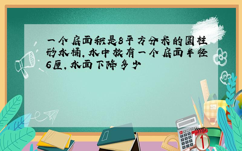 一个底面积是8平方分米的圆柱形水桶,水中放有一个底面半径6厘,水面下降多少