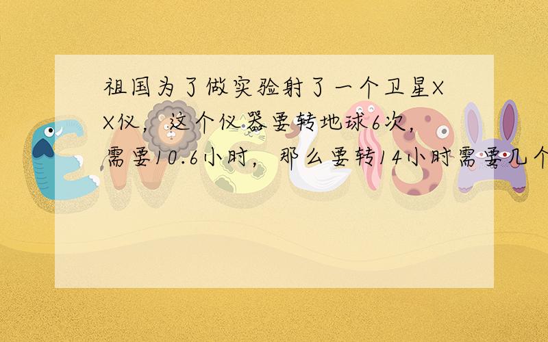 祖国为了做实验射了一个卫星XX仪，这个仪器要转地球6次，需要10.6小时，那么要转14小时需要几个小时？（用比例解决）