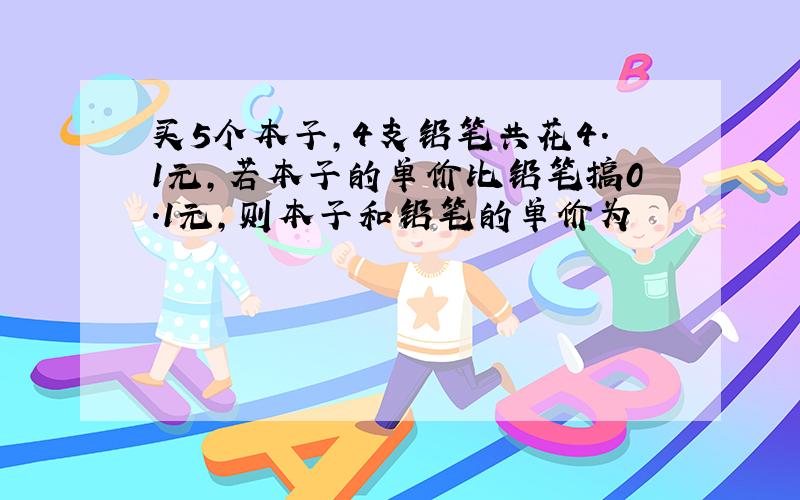 买5个本子,4支铅笔共花4.1元,若本子的单价比铅笔搞0.1元,则本子和铅笔的单价为