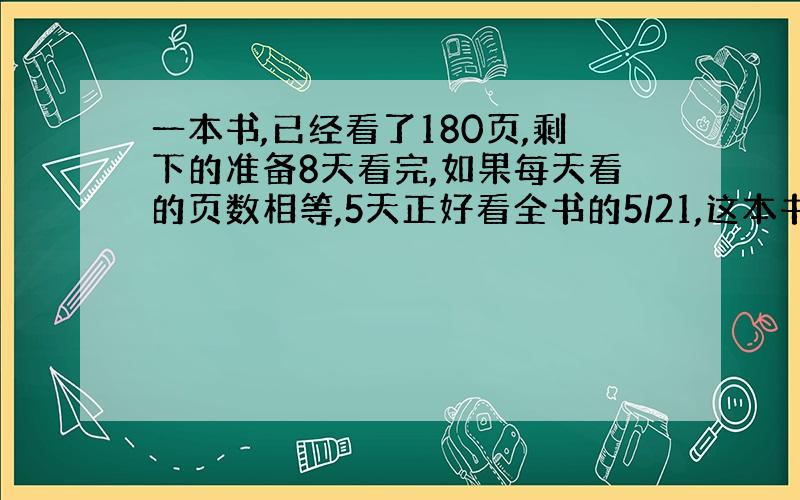 一本书,已经看了180页,剩下的准备8天看完,如果每天看的页数相等,5天正好看全书的5/21,这本书有多少页?