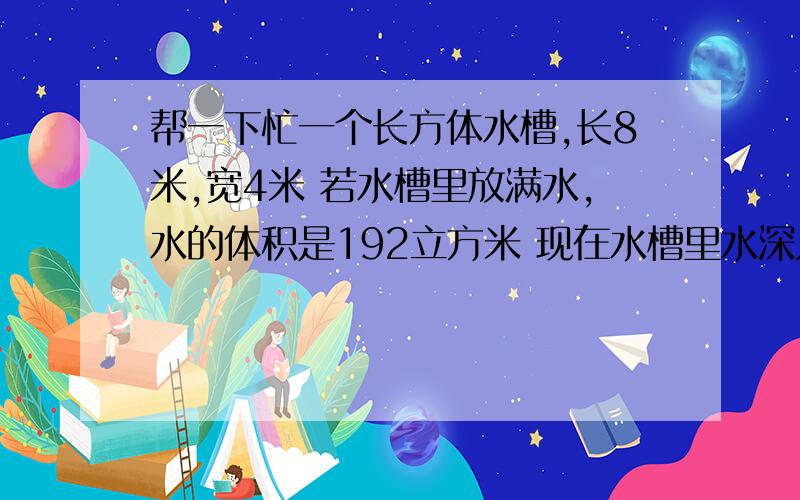 帮一下忙一个长方体水槽,长8米,宽4米 若水槽里放满水,水的体积是192立方米 现在水槽里水深只有2米,