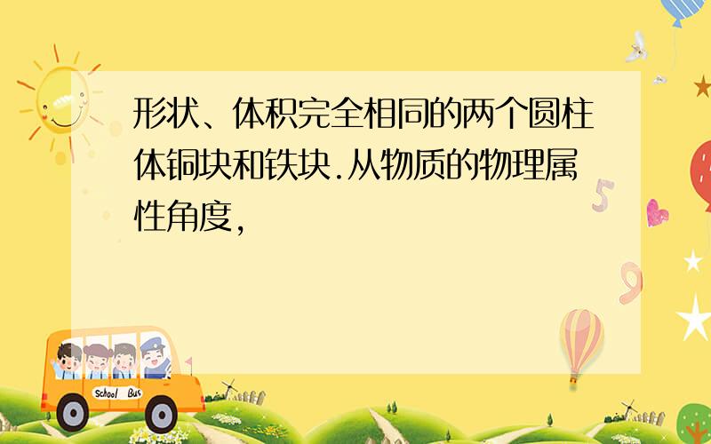 形状、体积完全相同的两个圆柱体铜块和铁块.从物质的物理属性角度,