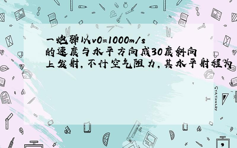 一炮弹以v0=1000m/s的速度与水平方向成30度斜向上发射,不计空气阻力,其水平射程为多少?炮弹达到的最大高度为多大