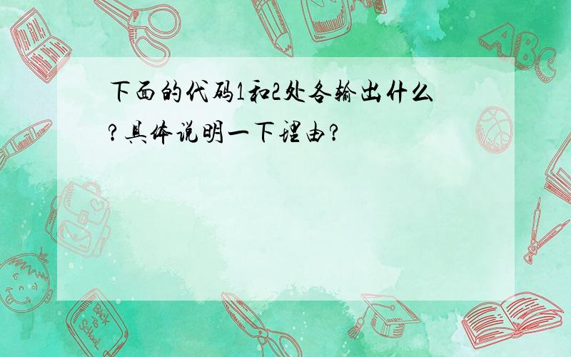 下面的代码1和2处各输出什么?具体说明一下理由?