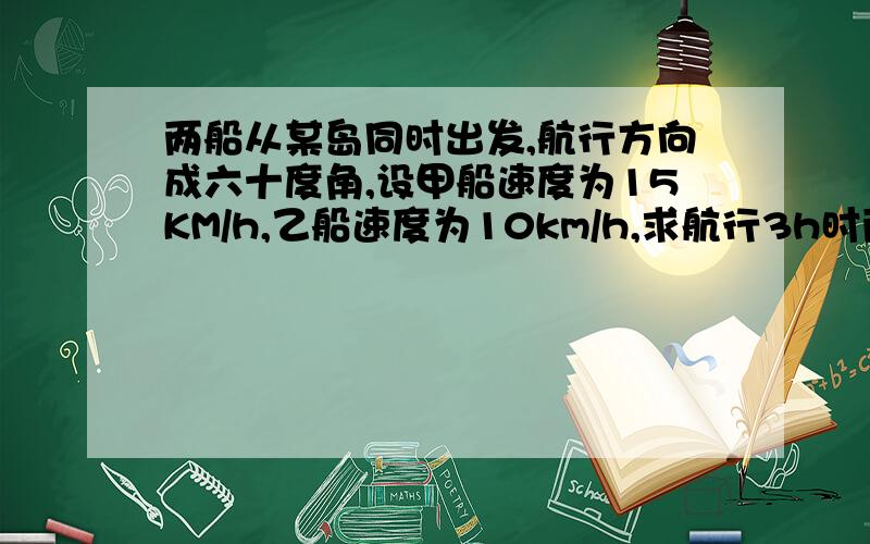 两船从某岛同时出发,航行方向成六十度角,设甲船速度为15KM/h,乙船速度为10km/h,求航行3h时两船的距离