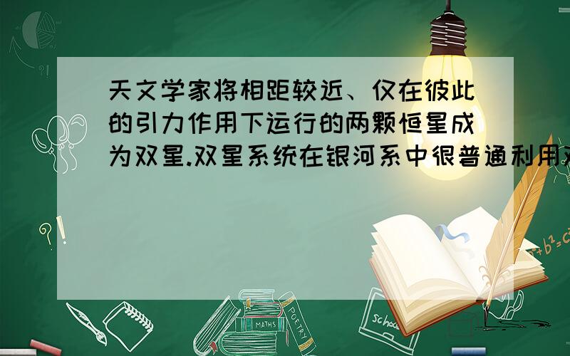 天文学家将相距较近、仅在彼此的引力作用下运行的两颗恒星成为双星.双星系统在银河系中很普通利用双星系统中两颗恒星的运动特征