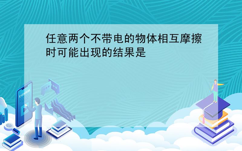 任意两个不带电的物体相互摩擦时可能出现的结果是