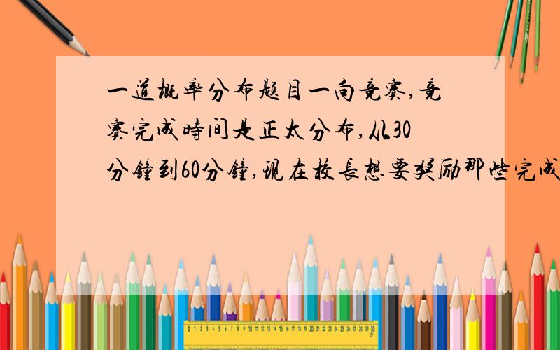 一道概率分布题目一向竞赛,竞赛完成时间是正太分布,从30分钟到60分钟,现在校长想要奖励那些完成时间是lowest qu