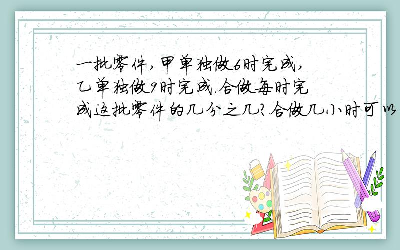 一批零件,甲单独做6时完成,乙单独做9时完成.合做每时完成这批零件的几分之几?合做几小时可以完成?