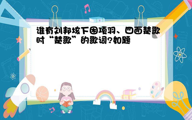 谁有刘邦垓下困项羽、四面楚歌时“楚歌”的歌词?如题