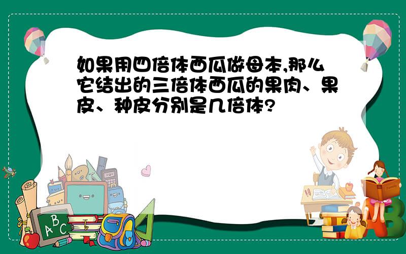 如果用四倍体西瓜做母本,那么它结出的三倍体西瓜的果肉、果皮、种皮分别是几倍体?