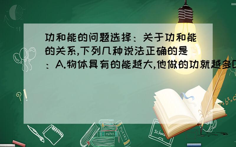 功和能的问题选择：关于功和能的关系,下列几种说法正确的是：A.物体具有的能越大,他做的功就越多B.物体做的功越多,它具有