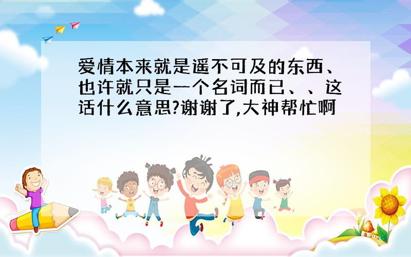 爱情本来就是遥不可及的东西、也许就只是一个名词而已、、这话什么意思?谢谢了,大神帮忙啊