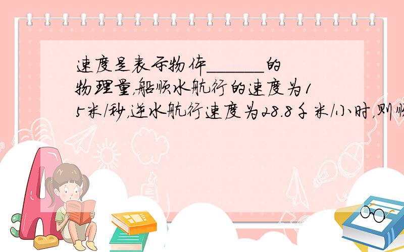 速度是表示物体______的物理量，船顺水航行的速度为15米/秒，逆水航行速度为28.8千米/小时，则顺水航行速度与逆水