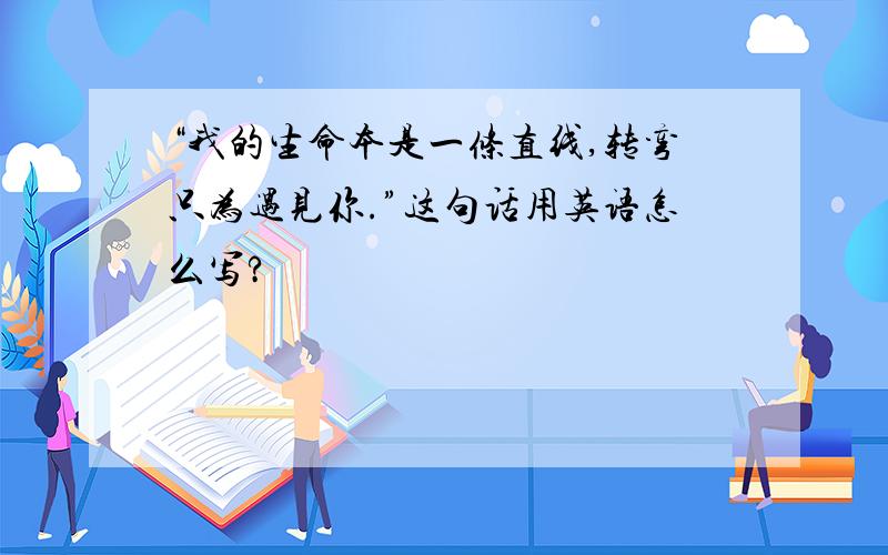 “我的生命本是一条直线,转弯只为遇见你.”这句话用英语怎么写?