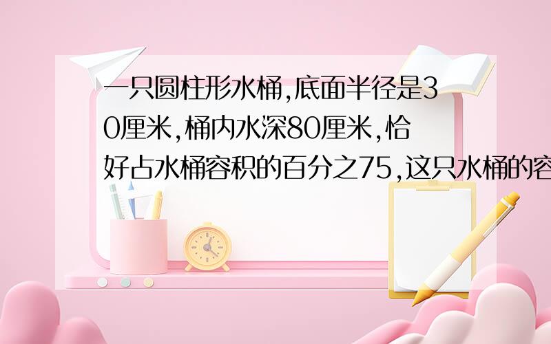 一只圆柱形水桶,底面半径是30厘米,桶内水深80厘米,恰好占水桶容积的百分之75,这只水桶的容积是多少升?