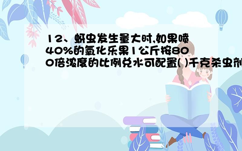 12、蚜虫发生量大时,如果喷40%的氧化乐果1公斤按800倍浓度的比例兑水可配置( )千克杀虫剂.A、800 B、32