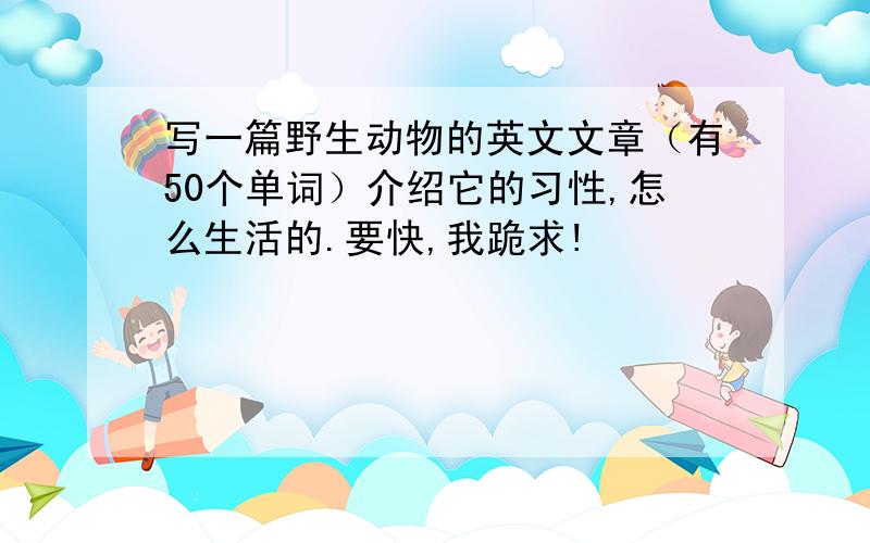 写一篇野生动物的英文文章（有50个单词）介绍它的习性,怎么生活的.要快,我跪求!