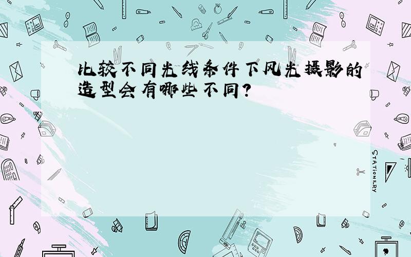 比较不同光线条件下风光摄影的造型会有哪些不同?