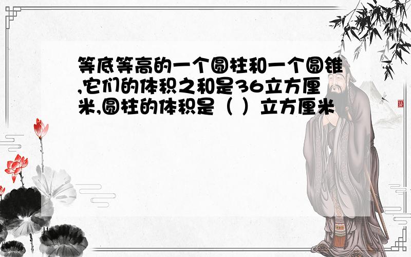 等底等高的一个圆柱和一个圆锥,它们的体积之和是36立方厘米,圆柱的体积是（ ）立方厘米