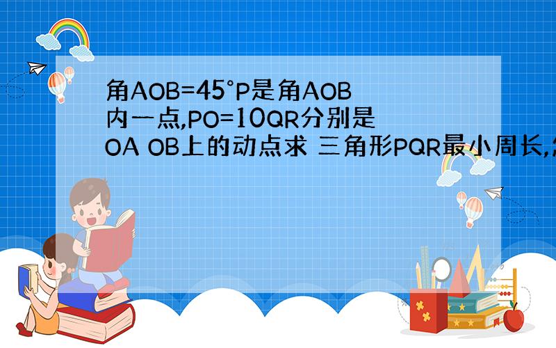 角AOB=45°P是角AOB内一点,PO=10QR分别是OA OB上的动点求 三角形PQR最小周长,怎么算